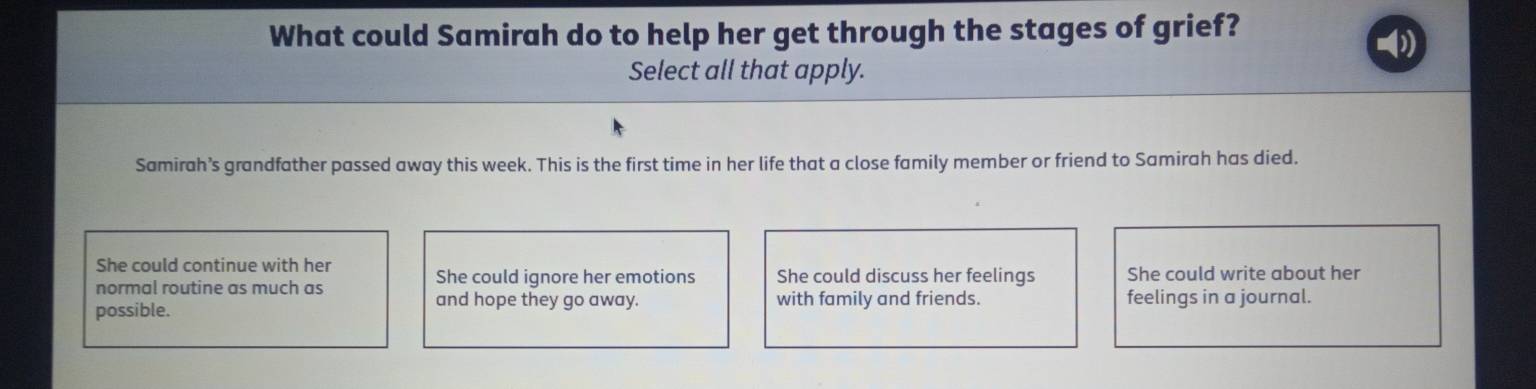 What could Samirah do to help her get through the stages of grief?
Select all that apply.
Samirah’s grandfather passed away this week. This is the first time in her life that a close family member or friend to Samirah has died.
She could continue with her
normal routine as much as She could ignore her emotions She could discuss her feelings She could write about her
and hope they go away.
possible. with family and friends. feelings in a journal.