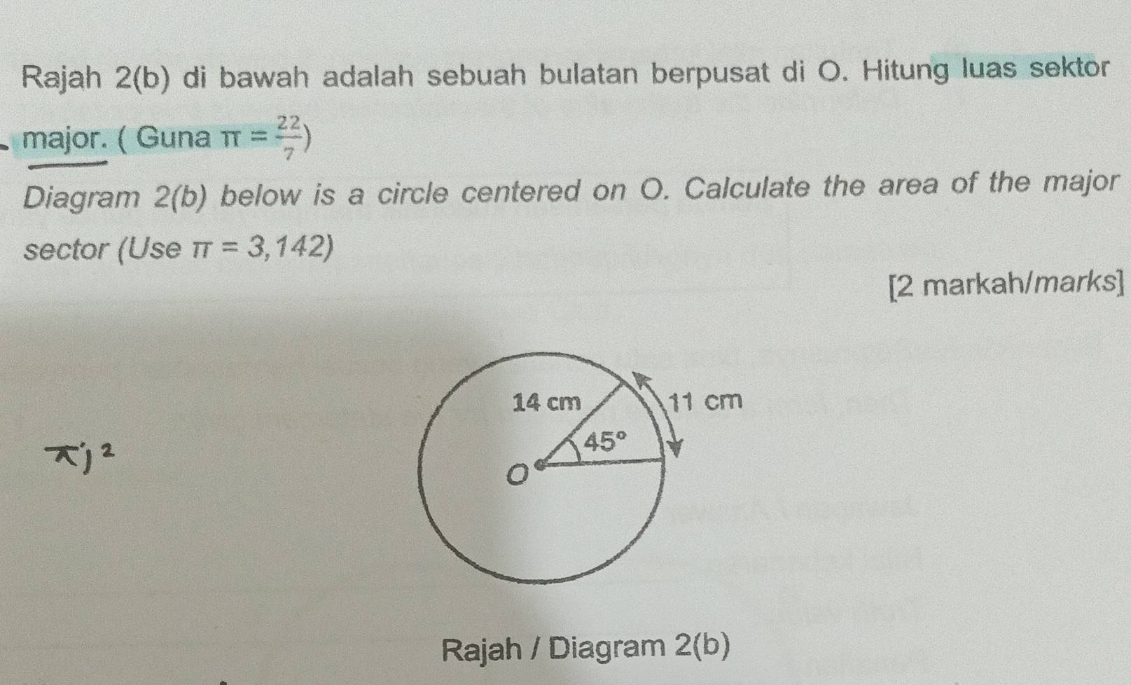 Rajah 2(b) di bawah adalah sebuah bulatan berpusat di O. Hitung luas sektor
major. ( Guna π = 22/7 )
Diagram 2(b) below is a circle centered on O. Calculate the area of the major
sector (Use π =3,142)
[2 markah/marks]
Rajah / Diagram 2 2(b J