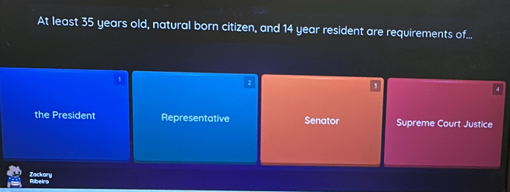 At least 35 years old, natural born citizen, and 14 year resident are requirements of...
1
2
3
4
the President Representative Senator Supreme Court Justice
Zackary
Ribeiro