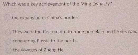 Which was a key achievement of the Ming Dynasty?
the expansion of China's borders
They were the first empire to trade porcelain on the silk road.
conquering Russia to the north.
the voyages of Zheng He