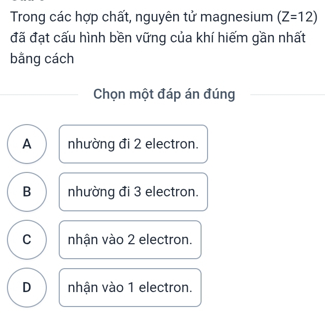 Trong các hợp chất, nguyên tử magnesium (Z=12)
đã đạt cấu hình bền vững của khí hiếm gần nhất
bằng cách
Chọn một đáp án đúng
A nhường đi 2 electron.
B nhường đi 3 electron.
C nhận vào 2 electron.
D nhận vào 1 electron.