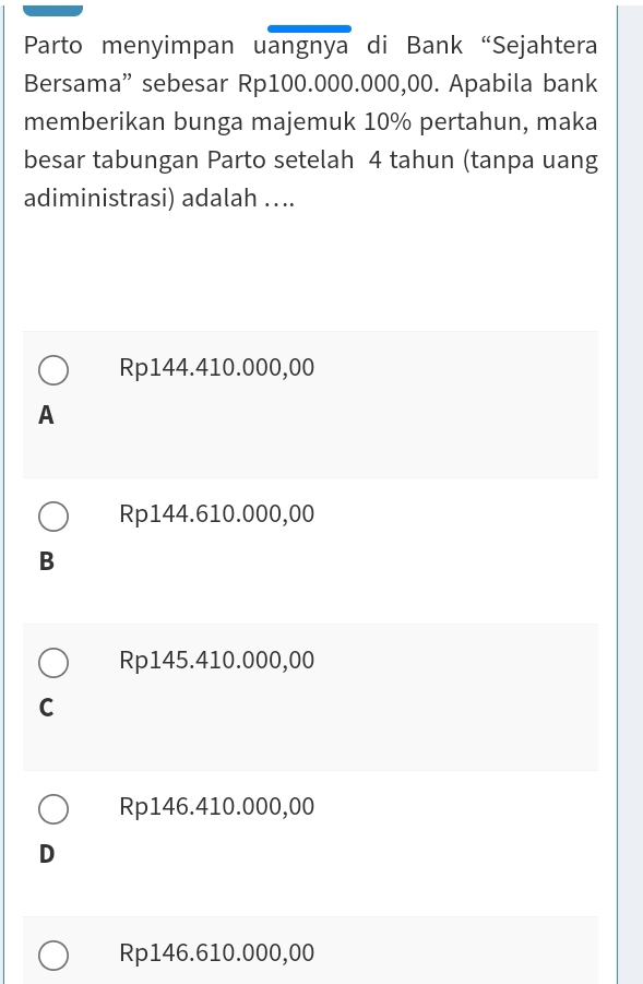 Parto menyimpan uangnya di Bank “Sejahtera
Bersama” sebesar Rp100.000.000,00. Apabila bank
memberikan bunga majemuk 10% pertahun, maka
besar tabungan Parto setelah 4 tahun (tanpa uang
adiministrasi) adalah ….
Rp144.410.000,00
A
Rp144.610.000,00
B
Rp145.410.000,00
C
Rp146.410.000,00
D
Rp146.610.000,00