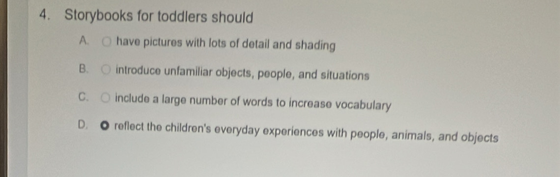 Storybooks for toddlers should
A. have pictures with lots of detail and shading
B. introduce unfamiliar objects, people, and situations
C. include a large number of words to increase vocabulary
D. ● reflect the children's everyday experiences with people, animals, and objects