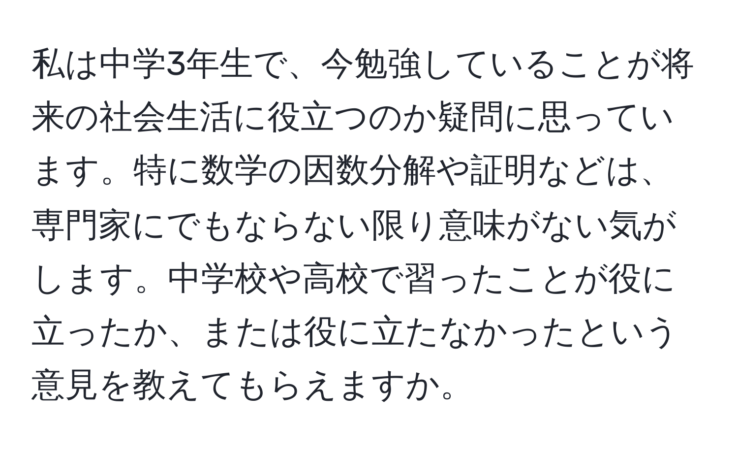 私は中学3年生で、今勉強していることが将来の社会生活に役立つのか疑問に思っています。特に数学の因数分解や証明などは、専門家にでもならない限り意味がない気がします。中学校や高校で習ったことが役に立ったか、または役に立たなかったという意見を教えてもらえますか。