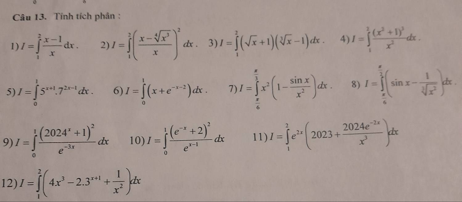 Tính tích phân:
1) I=∈tlimits _1^(2frac x-1)xdx. 2) I=∈tlimits _1^(2(frac x-sqrt[4](x^3))x)^2dx. 3) I=∈tlimits _1^(2(sqrt(x)+1)(sqrt [3]x)-1)dx. 4) I=∈tlimits _1^(2frac (x^2)+1)^3x^2dx.
5) I=∈tlimits _0^(15^x+1).7^(2x-1)dx. 6) I=∈tlimits _0^(1(x+e^-x-2))dx. 7) I=∈tlimits _ π /6 ^ π /3 x^2(1- sin x/x^2 )dx. 8) I=∈tlimits _ π /6 ^ π /2 (sin x- 1/sqrt[3](x^2) )dx.
9) I=∈tlimits _0^(1frac (2024^x)+1)^2e^(-3x)dx 10) I=∈tlimits _0^(1frac (e^-x)+2)^2e^(x-1)dx 11) I=∈tlimits _1^(2e^2x)(2023+ (2024e^(-2x))/x^3 )dx
12) I=∈tlimits _1^(2(4x^3)-2.3^(x+1)+ 1/x^2 )dx