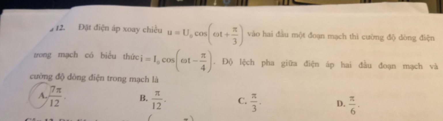 Đặt điện áp xoay chiều u=U_0cos (omega t+ π /3 ) vào hai đầu một đoạn mạch thì cường độ dòng điện
trong mạch có biểu thức i=I_0cos (omega t- π /4 ). Độ lệch pha giữa điện áp hai đầu đoạn mạch và
cường độ dòng điện trong mạch là
A.  7π /12 .
B.  π /12 .
C.  π /3 .
D.  π /6 .