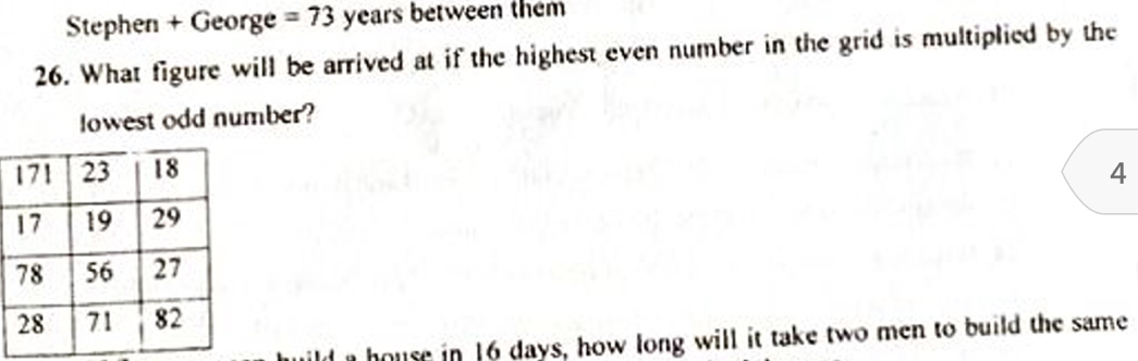 Stephen + George =73 years between them 
26. What figure will be arrived at if the highest even number in the grid is multiplied by the 
lowest odd number?
4
house in 16 days, how long will it take two men to build the same