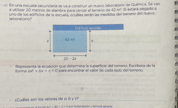 》 En una escuela secundaria se va a construir un nuevo laboratorio de Química. Se van
a utilizar 20 metros de alambre para cercar el terreno de 42m^2. Si estará pegado a
uno de los edificios de la escuela, ¿cuáles serán las medidas del terreno del nuevo
laboratorio?
Representa la ecuación que determina la superficie del terreno. Escríbela de la
forma ax^2+bx+c=0 para encontrar el valor de cada lado del terreno.
¿Cuáles son los valores de α, b y c?_
A 4º dx=c=0 pur factorización y fórmula genoral