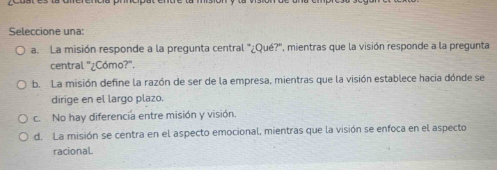 Seleccione una:
a. La misión responde a la pregunta central "¿Qué?", mientras que la visión responde a la pregunta
central "¿Cómo?".
b. La misión define la razón de ser de la empresa, mientras que la visión establece hacia dónde se
dirige en el largo plazo.
c. No hay diferencia entre misión y visión.
d. La misión se centra en el aspecto emocional, mientras que la visión se enfoca en el aspecto
racional.