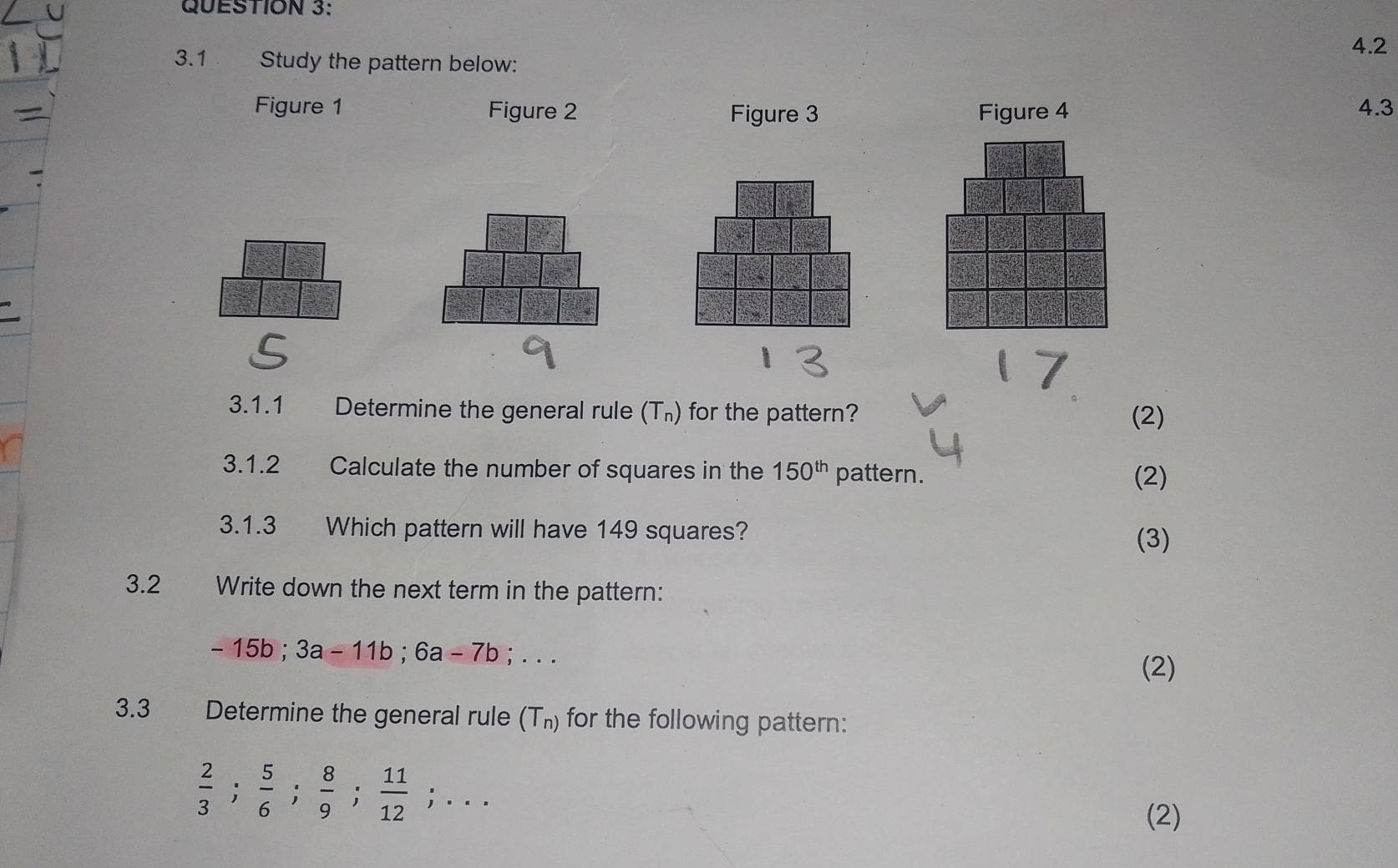 4.2 
3.1 Study the pattern below: 
Figure 1 Figure 2 Figure 3 Figure 4 4.3 
3.1.1 Determine the general rule (T_n) for the pattern? (2) 
3.1.2 Calculate the number of squares in the 150^(th) pattern. 
(2) 
3.1.3 Which pattern will have 149 squares? (3) 
3.2 Write down the next term in the pattern:
-15b; 3a-11b; 6a-7b;... 
(2) 
3.3 Determine the general rule (T_n) for the following pattern:
 2/3 ;  5/6 ;  8/9 ;  11/12 ;... 
(2)