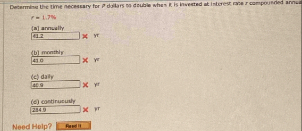 Determine the time necessary for P dollars to double when it is invested at interest rate r compounded annua
r=1.7%
(a) annually 
412 [] □ * yr
(b) monthly
41.0 -sqrt(2) □ * yr
(c) daily
40.9 □ * yr
(d) continuously
284.9 □ * yr
Need Help? Read it