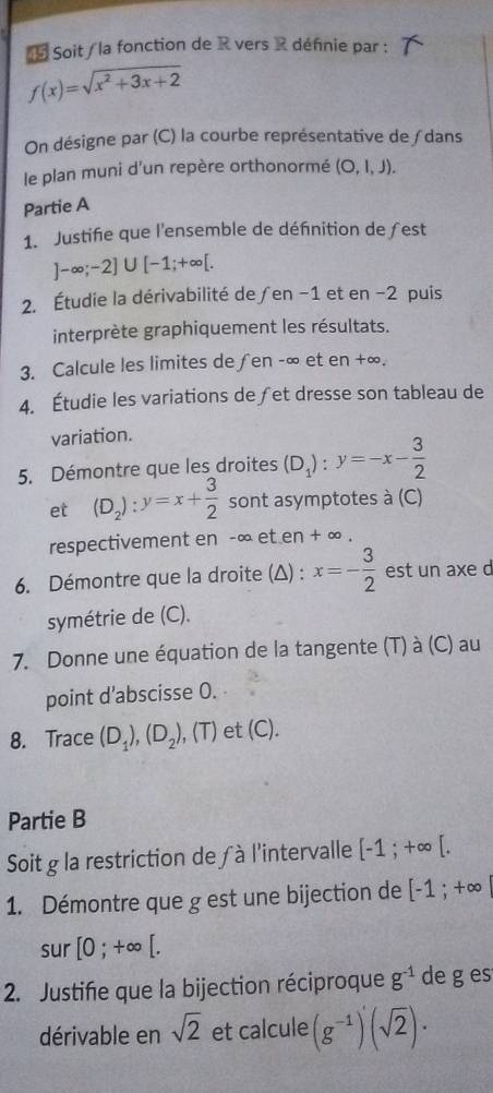 Soit / la fonction de R vers R définie par :
f(x)=sqrt(x^2+3x+2)
On désigne par (C) la courbe représentative de ∫ dans 
le plan muni d'un repère orthonormé (O,l,J). 
Partie A 
1. Justifie que l'ensemble de définition de ƒest
]-∈fty ;-2]∪ [-1;+∈fty [. 
2. Étudie la dérivabilité de ∫en -1 et en -2 puis 
interprète graphiquement les résultats. 
3. Calcule les limites de∫en -∞ et en +∞. 
4. Étudie les variations de ∫et dresse son tableau de 
variation. 
5. Démontre que les droites (D_1):y=-x- 3/2 
et (D_2):y=x+ 3/2  sont asymptotes à (C) 
respectivement en -∞ et en + ∞. 
6. Démontre que la droite (Δ) : x=- 3/2  est un axe d 
symétrie de (C). 
7. Donne une équation de la tangente (T) à (C) au 
point d’abscisse 0. 
8. Trace (D_1), (D_2) , (T) et (C). 
Partie B 
Soit g la restriction de à l'intervalle [-1;+∈fty [. 
1. Démontre que g est une bijection de [-1;+∈fty |
sur [0;+∈fty [. 
2. Justifie que la bijection réciproque g^(-1) de g es 
dérivable en sqrt(2) et calcule (g^(-1))'(sqrt(2))·