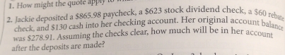 How might the quote apply 
2. Jackie deposited a $865.98 paycheck, a $623 stock dividend check, a $60 rebaa 
check, and $130 cash into her checking account. Her original account balance 
was $278.91. Assuming the checks clear, how much will be in her account 
after the deposits are made?