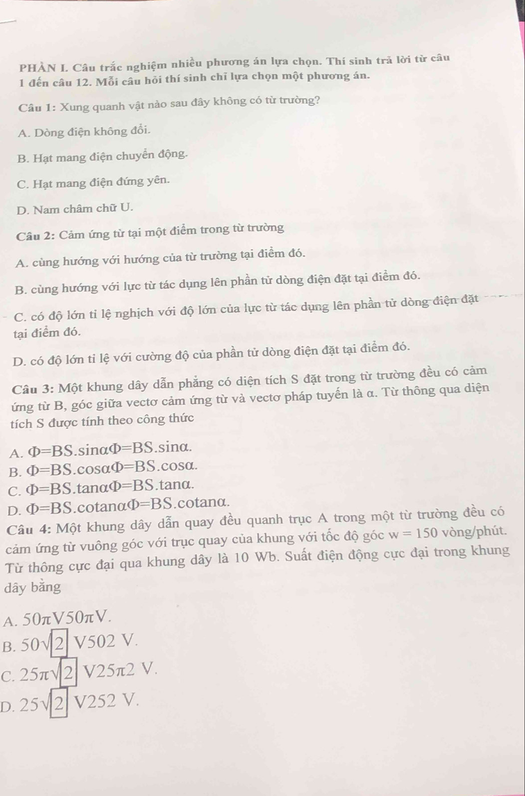 PHÀN I. Câu trắc nghiệm nhiều phương án lựa chọn. Thí sinh trả lời từ câu
1 đến câu 12. Mỗi câu hỏi thí sinh chỉ lựa chọn một phương án.
Câu 1: Xung quanh vật nào sau đây không có từ trường?
A. Dòng điện không đổi.
B. Hạt mang điện chuyển động.
C. Hạt mang điện đứng yên.
D. Nam châm chữ U.
Câu 2: Cảm ứng từ tại một điểm trong từ trường
A. cùng hướng với hướng của từ trường tại điểm đó.
B. cùng hướng với lực từ tác dụng lên phần tử dòng điện đặt tại điểm đó.
C. có độ lớn tỉ lệ nghịch với độ lớn của lực từ tác dụng lên phần tử dòng điện đặt
tại điểm đó.
D. có độ lớn tỉ lệ với cường độ của phần tử dòng điện đặt tại điểm đó.
Cầu 3: Một khung dây dẫn phẳng có diện tích S đặt trong từ trường đều có cảm
ứng từ B, góc giữa vectơ cảm ứng từ và vectơ pháp tuyến là α. Từ thông qua diện
tích S được tính theo công thức
A. Phi =BS.sin alpha Phi =BS.sina.
B. Phi =BS.cos alpha Phi =BS.cosα.
C. Phi =BS.tanα D=BS.tanα.
D. Phi =BS.cotanα Phi =BS.cotanα.
Câu 4: Một khung dây dẫn quay đều quanh trục A trong một từ trường đều có
cảm ứng từ vuông góc với trục quay của khung với tốc độ góc w=150 vòng/phút.
Từ thông cực đại qua khung dây là 10 Wb. Suất điện động cực đại trong khung
dây bằng
A. 50πV50πV.
B. 50√ 2 V502 V.
C. 25π√ 2 V25π2 V.
D. 25√ 2 V252 V.