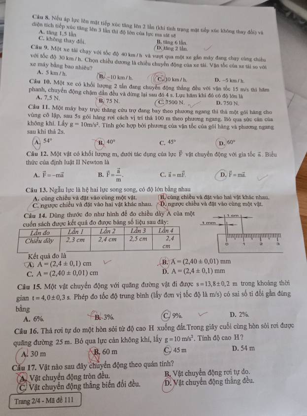 Nếu áp lực lên mặt tiếp xúc tăng lên 2 lần (khi tình trạng mặt tiếp xúc không thay đổi) và
diện tích tiếp xúc tăng lên 3 lần thị độ lớn của lực ma sát sẽ
A. tāng 1,5 làn
C. không thay đổi. B. tăng 6 lần
D. tăng 2 lần
Câu 9. Một xe tải chạy với tốc độ 40 km / h và vượt qua một xe gần máy đang chạy cùng chiều
với tốc độ 30 km / h. Chọn chiều dương là chiều chuyên động của xe tái. Vận tốc của xe tái so với
xe máy bằng bao nhiêu?
A. 5 km / h. B. -10 km / h C. 10 km / h. D. -5 km / h
Câu 10. Một xe có khổi lượng 2 tần đang chuyển động thẳng đều với vận tốc 15 m/s thi hăm
phanh, chuyển động chậm dần đều và dừng lại sau đó 4 s. Lực hãm khi đó có độ lớn là
A. 7,5 N. B. 75 N. C. 7500 N. D. 750 N
Câu 11. Một máy bay trực thăng cứu trợ đang bay theo phương ngang thì thà một gói hàng cho
vùng cổ lập, sau 5s gói hàng rơi cách vị trí thả 100 m theo phương ngang. Bỏ qua sức càn của
không khi. Lầy g=10m/s^2. Tính góc hợp bởi phương của vận tốc của gói hàng và phương ngang
sau khỉ thả 2s.
A. 54° B. 40° C. 45° D. 60°
Câu 12. Một vật có khối lượng m, dưới tác dụng của lực vector F vật chuyển động với gia tốc #. Biểu
thức của định luật II Newton là
A. vector F=-mvector a B. vector F=frac vector nm. C. vector a=mvector F. D. vector F=mvector a.
Câu 13. Ngẫu lực là hệ hai lực song song, có độ lớn bằng nhau
A. cùng chiều và đặt vào cùng một vật. B cùng chiều và đặt vào hai vật khác nhau,
C. ngược chiều và đặt vào hai vật khác nhau. D. ngược chiều và đặt vào cùng một vật.
Câu 14. Dùng thước đo như hình để đo chiều dày A của mộ
ợc kết quả đo được bảng số liệu sau đây: 
Kết quả đo là
A. A=(2,4± 0,1)cm
B. A=(2,40± 0,01)mm
C. A=(2,40± 0,01)cm D. A=(2,4± 0,1)mm
Câu 15. Một vật chuyển động với quãng đường vật đi được s=13,8± 0,2m trong khoảng thời
gian t=4,0± 0,3s s. Phép đo tốc độ trung bình (lấy đơn vị tốc độ là m/s) có sai số ti đối gần đúng
bằng
A. 6% B. 3%. C. 9%. D. 2%
Câu 16. Thả rơi tự do một hòn sỏi từ độ cao H xuống đất.Trong giây cuối cùng hòn sỏi rơi được
quãng đường 25 m. Bỏ qua lực cản không khí, lấy g=10m/s^2. Tính độ cao H ?
A. 30 m B. 60 m C, 45 m D. 54 m
Cầu 17. Vật nào sau đây chuyển động theo quán tính?
A. Vật chuyển động tròn đều. Bộ Vật chuyển động rơi tự do.
C. Vật chuyển động thẳng biến đổi đều. D. Vật chuyển động thắng đều.
Trang 2/4 - Mã đề 111