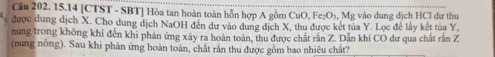 15.14 [CTST - SBT] Hòa tan hoàn toàn hỗn hợp A gồm 6 CuC ) Fe_2O_3, Mg vào dung dịch HCl dự thu 
được dung dịch X. Cho dung dịch NaOH đến dư vào dung dịch X, thu được kết tủa Y. Lọc để lấy kết tủa Y, 
nung trong không khí đến khi phản ứng xảy ra hoàn toàn, thu được chất rắn Z. Dẫn khí CO dư qua chất rắn Z
(nung nóng). Sau khi phản ứng hoàn toàn, chất rắn thu được gồm bao nhiêu chất?