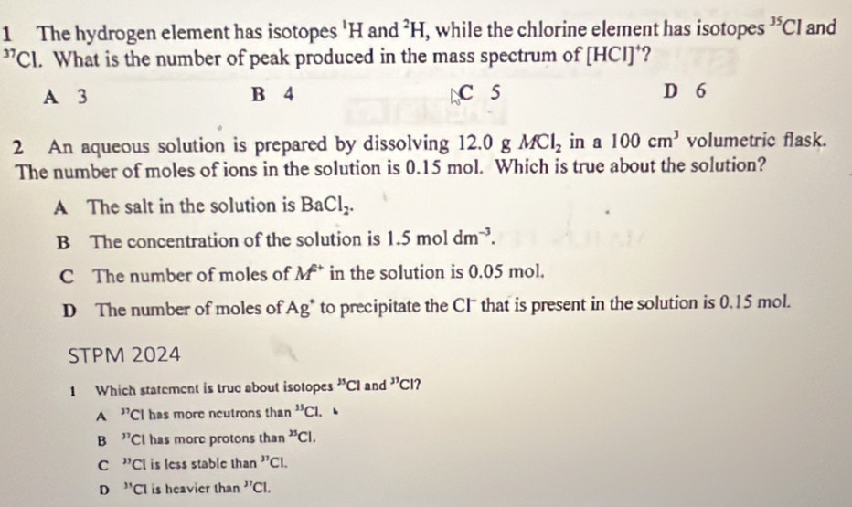 The hydrogen element has isotopes 'H and^2H , while the chlorine element has isotopes^(35)Cl and^(37)C. What is the number of peak produced in the mass spectrum of [HCI] ?
A 3 B 4 C 5 D 6
2 An aqueous solution is prepared by dissolving 12.0 g MCl_2 in a 100cm^3 volumetric flask.
The number of moles of ions in the solution is 0.15 mol. Which is true about the solution?
A The salt in the solution is BaCl_2.
B The concentration of the solution is 1.5moldm^(-3).
C The number of moles of M^+ in the solution is 0.05 mol.
D The number of moles of Ag^+ to precipitate the Cl that is present in the solution is 0.15 mol.
STPM 2024
1 Which statement is true about isotopes^()5)Cl and^(37) ?
A ''Cl has more neutrons than^(15)Cl. 、
B ''Cl has more protons than^(25)Cl.
C ''CI is less stable than^(37)Cl.
D ''Cl is heavier than^(37)Cl.