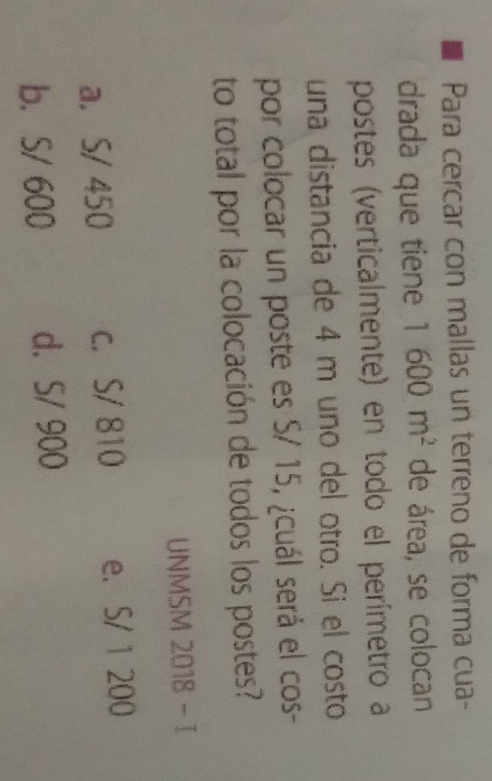 Para cercar con mallas un terreno de forma cua-
drada que tiene 1600m^2 de área, se colocan
postes (verticalmente) en todo el perímetro a
una distancia de 4 m uno del otro. Si el costo
por colocar un poste es S/ 15, ¿cuál será el cos-
to total por la colocación de todos los postes?
UNMSM 2018 - I
a. S/ 450 c. S/ 810 e. S/ 1 200
b. S/ 600 d. S/ 900