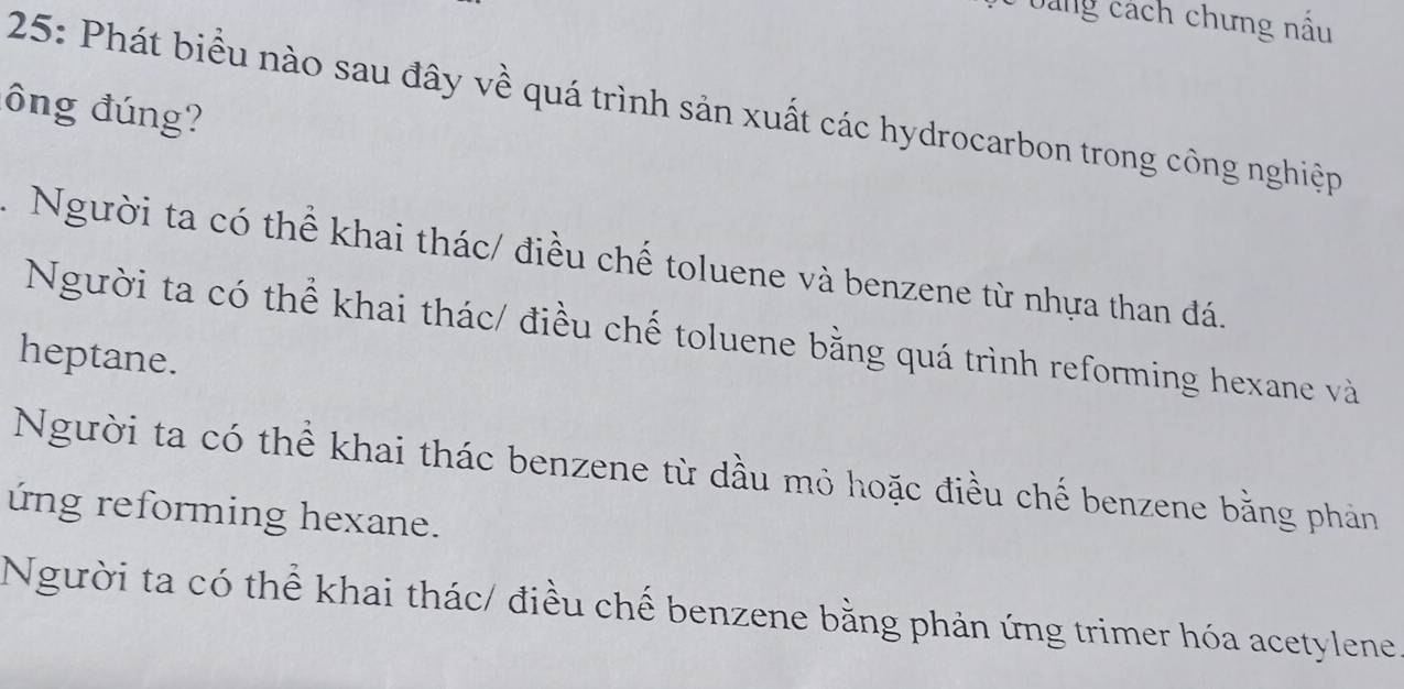 bảng cách chưng nấu
ông đúng? 25: Phát biểu nào sau đây về quá trình sản xuất các hydrocarbon trong công nghiệp
1 Người ta có thể khai thác/ điều chế toluene và benzene từ nhựa than đá.
Người ta có thể khai thác/ điều chế toluene bằng quá trình reforming hexane và
heptane.
Người ta có thể khai thác benzene từ dầu mỏ hoặc điều chế benzene bằng phản
ứng reforming hexane.
Người ta có thể khai thác/ điều chế benzene bằng phản ứng trimer hóa acetylene.