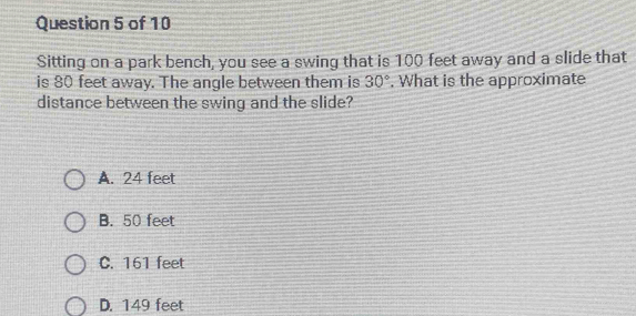 Sitting on a park bench, you see a swing that is 100 feet away and a slide that
is 80 feet away. The angle between them is 30°. What is the approximate
distance between the swing and the slide?
A. 24 feet
B. 50 feet
C. 161 feet
D. 149 feet