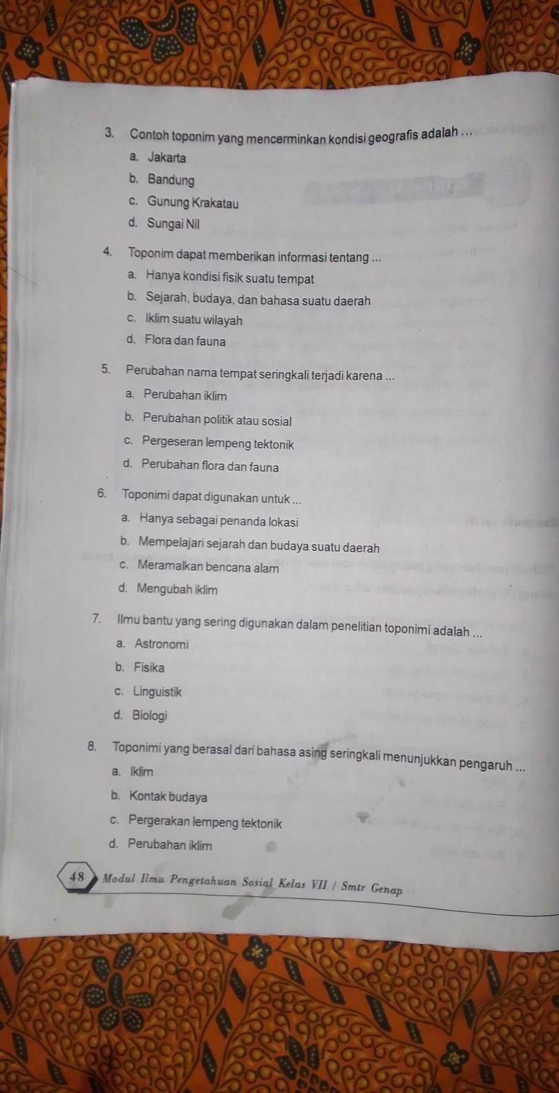 Contoh toponim yang mencerminkan kondisi geografis adalah . .
a. Jakarta
b. Bandung
c. Gunung Krakatau
d. Sungai Nil
4. Toponim dapat memberikan informasi tentang ...
a. Hanya kondisi fisik suatu tempat
b. Sejarah, budaya, dan bahasa suatu daerah
c. Iklim suatu wilayah
d. Flora dan fauna
5. Perubahan nama tempat seringkali terjadi karena ...
a. Perubahan iklim
b. Perubahan politik atau sosial
c. Pergeseran lempeng tektonik
d. Perubahan flora dan fauna
6. Toponimi dapat digunakan untuk ...
a. Hanya sebagai penanda lokasi
b. Mempelajari sejarah dan budaya suatu daerah
c. Meramalkan bencana alam
d. Mengubah iklim
7. Ilmu bantu yang sering digunakan dalam penelitian toponimi adalah ...
a. Astronomi
b. Fisika
c. Linguistik
d. Biologi
8. Toponimi yang berasal dari bahasa asing seringkali menunjukkan pengaruh ...
a. Iklim
b. Kontak budaya
c. Pergerakan lempeng tektonik
d. Perubahan iklim
48 》 Modul Ilmu Pengetahuan Sosial Kelas VII / Smtr Genap