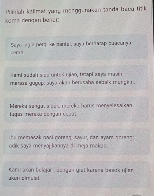 Pilihlah kalimat yang menggunakan tanda baca titik
koma dengan benar:
Saya ingin pergi ke pantai, saya berharap cuacanya
cerah.
Kami sudah siap untuk ujian, tetapi saya masih
merasa gugup; saya akan berusaha sebaik mungkin.
Mereka sangat sibuk, mereka harus menyelesaikan
tugas mereka dengan cepat.
Ibu memasak nasi goreng, sayur, dan ayam goreng;
adik saya menyajikannya di meja makan.
Kami akan belajar ; dengan giat karena besok ujian
akan dimulai.