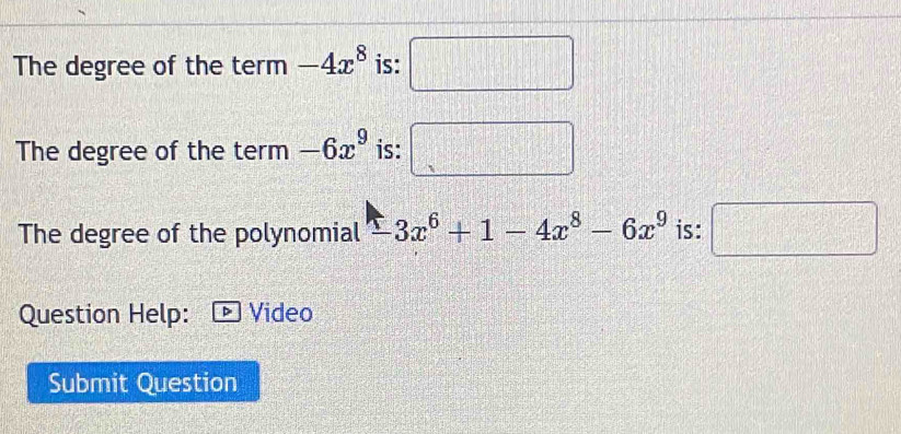 The degree of the term -4x^8 is: □ 
The degree of the term -6x^9 is: □ 
The degree of the polynomial -3x^6+1-4x^8-6x^9 is: □ 
Question Help: Video 
Submit Question