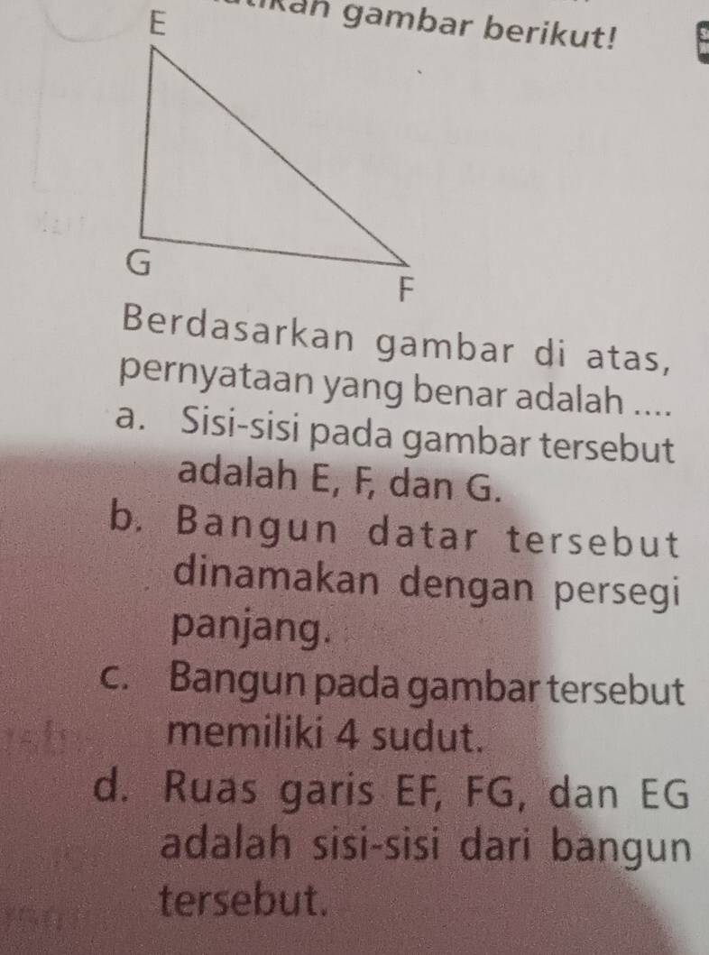 IKan gambar berikut!
pernyataan yang benar adalah ....
a. Sisi-sisi pada gambar tersebut
adalah E, F, dan G.
b. Bangun datar tersebut
dinamakan dengan persegi
panjang.
c. Bangun pada gambar tersebut
memiliki 4 sudut.
d. Ruas garis EF, FG, dan EG
adalah sisi-sisi dari bangun
tersebut.