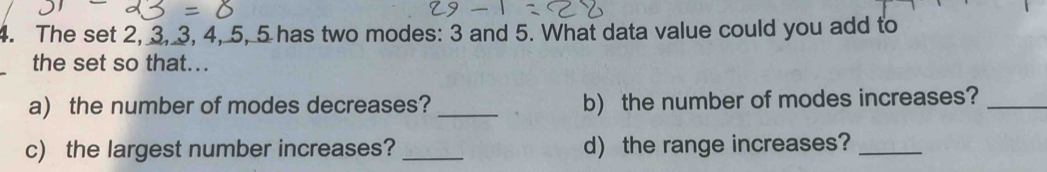 The set 2, 3, 3, 4, 5, 5 has two modes: 3 and 5. What data value could you add to 
the set so that... 
a) the number of modes decreases? _b) the number of modes increases?_ 
c) the largest number increases? _d) the range increases?_