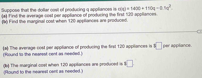 Suppose that the dollar cost of producing q appliances is c(q)=1400+110q-0.1q^2. 
(a) Find the average cost per appliance of producing the first 120 appliances. 
(b) Find the marginal cost when 120 appliances are produced. 
(a) The average cost per appliance of producing the first 120 appliances is $□ per appliance. 
(Round to the nearest cent as needed.) 
(b) The marginal cost when 120 appliances are produced is $□. 
(Round to the nearest cent as needed.)