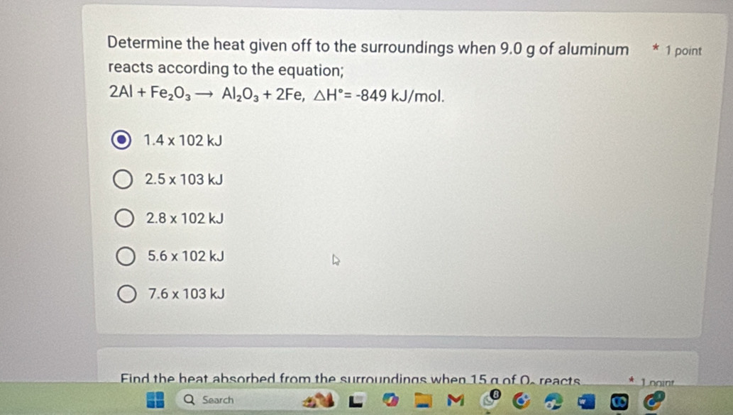 Determine the heat given off to the surroundings when 9.0 g of aluminum * 1 point
reacts according to the equation;
2Al+Fe_2O_3to Al_2O_3+2Fe, △ H°=-849kJ/mol.
1.4* 102kJ
2.5* 103kJ
2.8* 102kJ
5.6* 102kJ
7.6* 103kJ
Eind the heat absorbed from the surroundings when 15 g of O. reacts oo 
Search