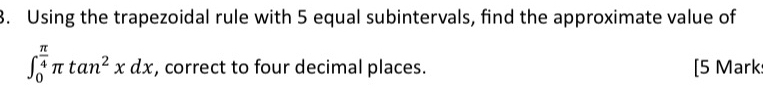 Using the trapezoidal rule with 5 equal subintervals, find the approximate value of
∈t _0^((frac π)4)π tan^2xdx , correct to four decimal places. [5 Mark