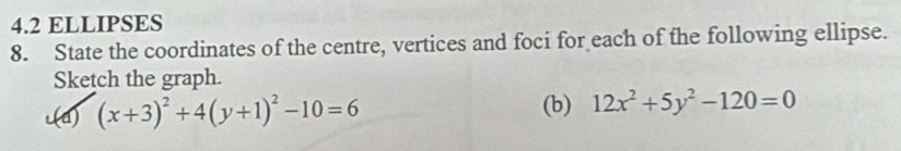 4.2 ELLIPSES
8. State the coordinates of the centre, vertices and foci for each of the following ellipse.
Sketch the graph.
c(a) (x+3)^2+4(y+1)^2-10=6 (b) 12x^2+5y^2-120=0