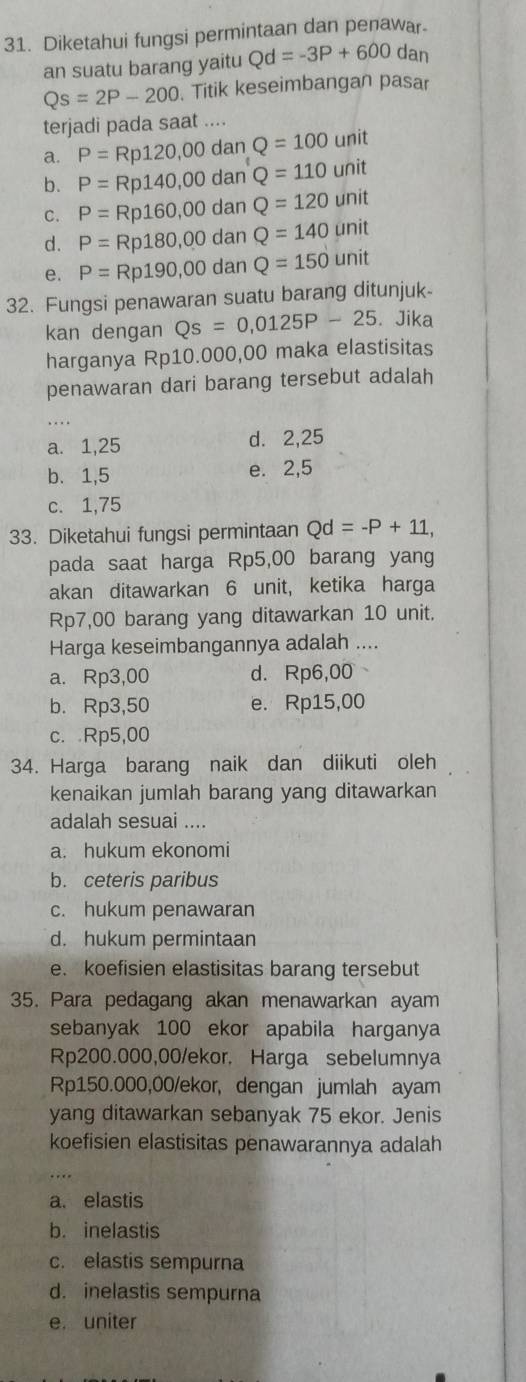 Diketahui fungsi permintaan dan penawar.
an suatu barang yaitu Qd=-3P+600 dan
Qs=2P-200. Titik keseimbangan pasar
terjadi pada saat ....
P=Rp120,00danQ=100unit
a. P=Rp140,00danQ=110unit
b.
C. P=Rp160,00danQ=120unit
d. P=Rp180,00danQ=140unit
e. P=Rp190,00d an Q=150 unit
32. Fungsi penawaran suatu barang ditunjuk-
kan dengan Qs=0,0125P-25. Jika
harganya Rp10.000,00 maka elastisitas
penawaran dari barang tersebut adalah
_
a. 1,25 d. 2,25
b. 1,5 e. 2,5
c. 1,75
33. Diketahui fungsi permintaan Qd=-P+11,
pada saat harga Rp5,00 barang yang
akan ditawarkan 6 unit, ketika harga
Rp7,00 barang yang ditawarkan 10 unit.
Harga keseimbangannya adalah ....
a. Rp3,00 d. Rp6,00
b. Rp3,50 e. Rp15,00
c. Rp5,00
34. Harga barang naik dan diikuti oleh
kenaikan jumlah barang yang ditawarkan
adalah sesuai ....
a. hukum ekonomi
b. ceteris paribus
c. hukum penawaran
d. hukum permintaan
e. koefisien elastisitas barang tersebut
35. Para pedagang akan menawarkan ayam
sebanyak 100 ekor apabila harganya
Rp200.000,00/ekor. Harga sebelumnya
Rp150.000,00/ekor, dengan jumlah ayam
yang ditawarkan sebanyak 75 ekor. Jenis
koefisien elastisitas penawarannya adalah
a. elastis
b. inelastis
c. elastis sempurna
d. inelastis sempurna
e. uniter