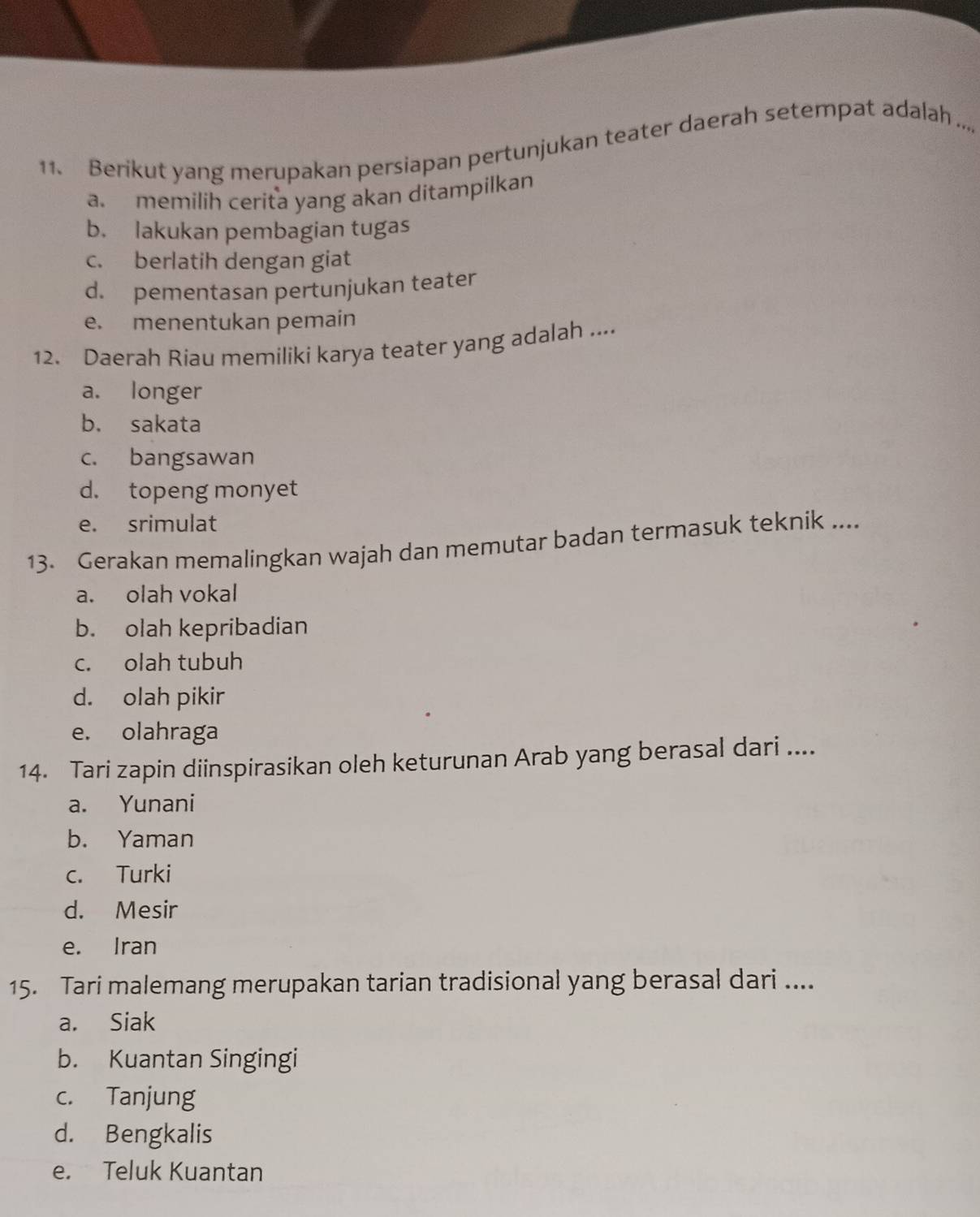 Berikut yang merupakan persiapan pertunjukan teater daerah setempat adalah ..,
a. memilih cerita yang akan ditampilkan
b. lakukan pembagian tugas
c. berlatih dengan giat
d. pementasan pertunjukan teater
e. menentukan pemain
12. Daerah Riau memiliki karya teater yang adalah ....
a. longer
b. sakata
c. bangsawan
d. topeng monyet
e. srimulat
13. Gerakan memalingkan wajah dan memutar badan termasuk teknik ....
a. olah vokal
b. olah kepribadian
c. olah tubuh
d. olah pikir
e. olahraga
14. Tari zapin diinspirasikan oleh keturunan Arab yang berasal dari ....
a. Yunani
b. Yaman
c. Turki
d. Mesir
e. Iran
15. Tari malemang merupakan tarian tradisional yang berasal dari ....
a. Siak
b. Kuantan Singingi
c. Tanjung
d. Bengkalis
e. Teluk Kuantan