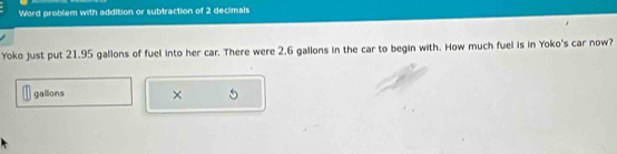 Word problem with addition or subtraction of 2 decimals 
Yoko just put 21.95 gallons of fuel into her car. There were 2.6 gallons in the car to begin with. How much fuel is in Yoko's car now?
gallons × 5