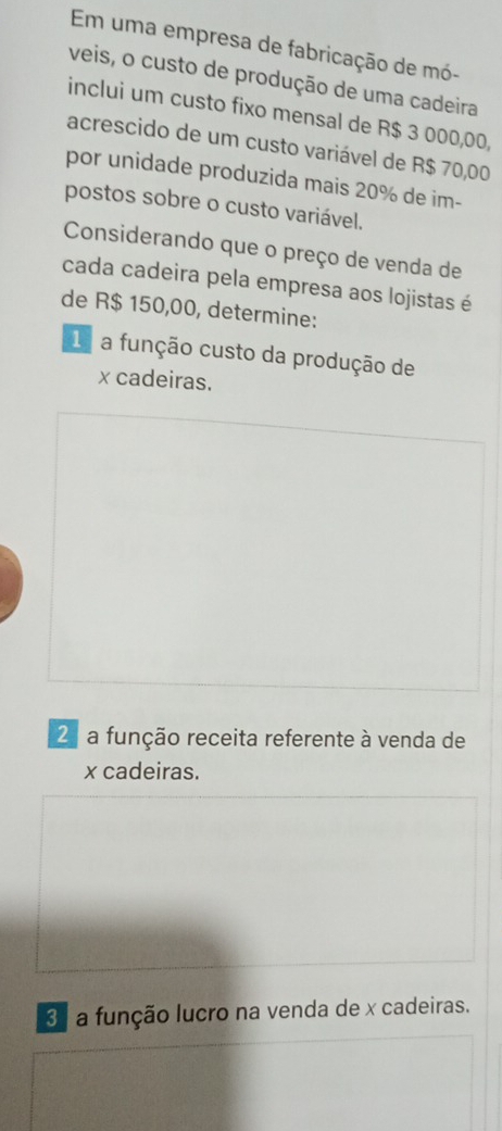 Em uma empresa de fabricação de mó-
veis, o custo de produção de uma cadeira
inclui um custo fixo mensal de R$ 3 000,00,
acrescido de um custo variável de R$ 70,00
por unidade produzida mais 20% de im-
postos sobre o custo variável.
Considerando que o preço de venda de
cada cadeira pela empresa aos lojistas é
de R$ 150,00, determine:
1 a função custo da produção de
x cadeiras.
2 a função receita referente à venda de
x cadeiras.
3 a função lucro na venda de x cadeiras.