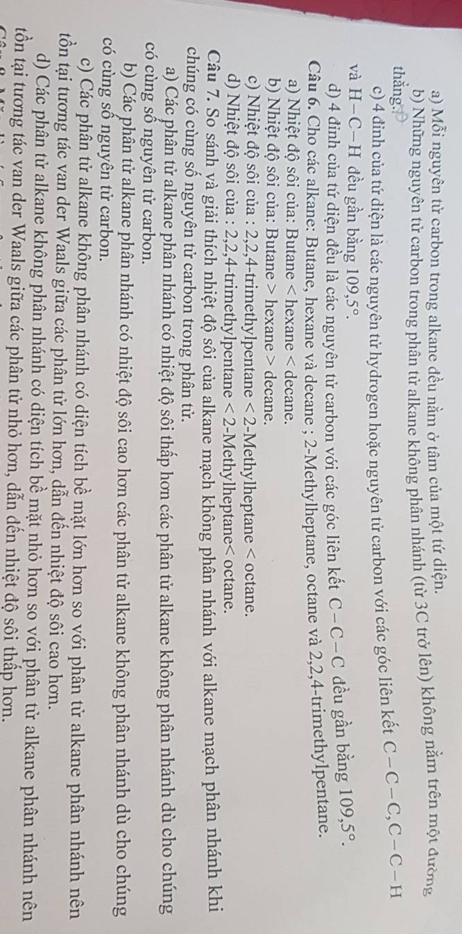a) Mỗi nguyên tử carbon trong alkane đều nằm ở tâm của một tứ diện.
b) Những nguyên tử carbon trong phân tử alkane không phân nhánh (từ 3C trở lên) không nằm trên một đường
thǎng.
c) 4 điỉnh của tứ diện là các nguyên tử hydrogen hoặc nguyên tử carbon với các góc liên kết C-C-C,C-C-H
và H−C−H đều gần bằng 109,5°. 109,5°.
d) 4 đỉnh của tứ diện đều là các nguyên tử carbon với các góc liên kết C-C-C đều gần bằng
Câu 6. Cho các alkane: Butane, hexane và decane ; 2-Methylheptane, octane và 2,2,4-trimethylpentane.
a) Nhiệt độ sôi của: Butane < hexane < decane.
b) Nhiệt độ sôi của: Butane > hexane > decane.
c) Nhiệt độ sôi của : 2,2,4-trimethylpentane <2</tex> -Methylheptane < octane.
d) Nhiệt độ sôi của : 2,2,4-trimethylpentane  <2</tex> 2-Methylheptane< octane.
Câu 7. So sánh và giải thích nhiệt độ sôi của alkane mạch không phân nhánh với alkane mạch phân nhánh khi
chúng có cùng số nguyên tử carbon trong phân tử.
a) Các phân tử  alkane phân nhánh có nhiệt độ sôi thấp hơn các phân tử alkane không phân nhánh dù cho chúng
có cùng sổ nguyên tử carbon.
b) Các phân tử alkane phân nhánh có nhiệt độ sôi cao hơn các phân tử alkane không phân nhánh dù cho chúng
có cùng sô nguyên tử carbon.
c) Các phân tử alkane không phân nhánh có diện tích bề mặt lớn hơn so với phân tử alkane phân nhánh nên
tồn tại tương tác van der Waals giữa các phân tử lớn hơn, dẫn đến nhiệt độ sôi cao hơn.
d) Các phân tử alkane không phân nhánh có diện tích bề mặt nhỏ hơn so với phân tử alkane phân nhánh nên
tồn tại tương tác van der Waals giữa các phân tử nhỏ hơn, dẫn đến nhiệt độ sôi thấp hơn.