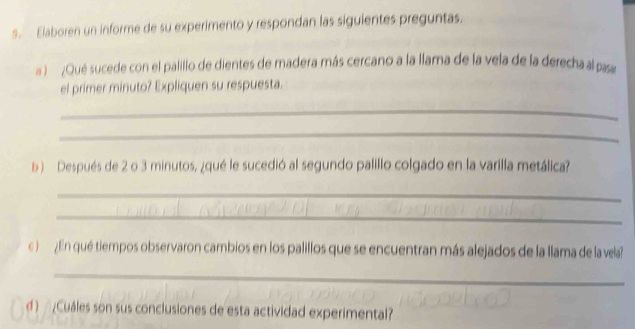 Elaboren un informe de su experimento y respondan las siguientes preguntas. 
Qué sucede con el palillo de dientes de madera más cercano a la llama de la vela de la derecha al pas 
el primer minuto? Expliquen su respuesta. 
_ 
_ 
b Después de 2 o 3 minutos, ¿qué le sucedió al segundo palillo colgado en la varilla metálica? 
_ 
_ 
c ) ¿ En qué tiempos observaron cambios en los palillos que se encuentran más alejados de la llama de la vela? 
_ 
d ) ¿Cuáles son sus conclusiones de esta actividad experimental?