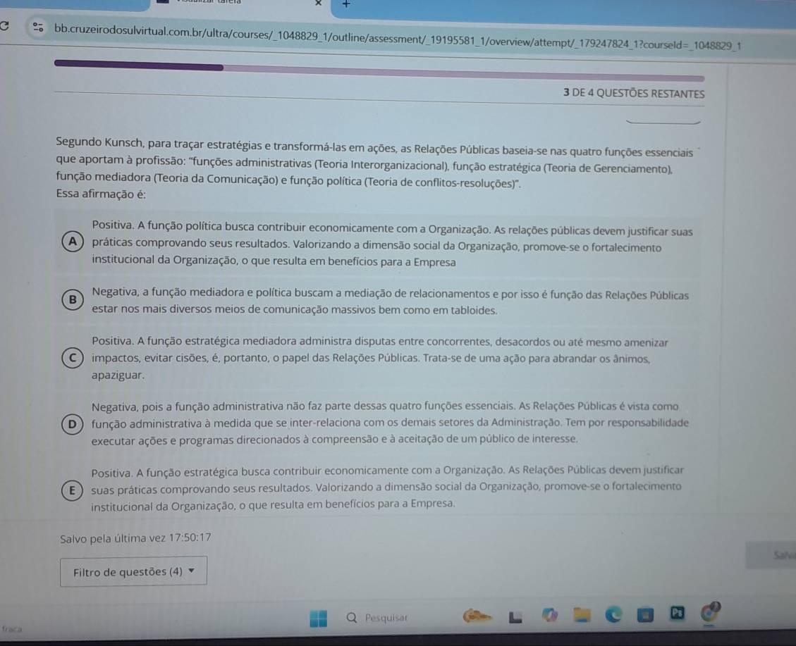 +
bb.cruzeirodosulvirtual.com.br/ultra/courses/_1048829_1/outline/assessment/_19195581_1/overview/attempt/_179247824_1?courseld= 1048829 1
3 DE 4 QUESTÕES RESTANTES
Segundo Kunsch, para traçar estratégias e transformá-las em ações, as Relações Públicas baseia-se nas quatro funções essenciais
que aportam à profissão: "funções administrativas (Teoria Interorganizacional), função estratégica (Teoria de Gerenciamento),
função mediadora (Teoria da Comunicação) e função política (Teoria de conflitos-resoluções)''.
Essa afirmação é:
Positiva. A função política busca contribuir economicamente com a Organização. As relações públicas devem justificar suas
A ) práticas comprovando seus resultados. Valorizando a dimensão social da Organização, promove-se o fortalecimento
institucional da Organização, o que resulta em benefícios para a Empresa
Negativa, a função mediadora e política buscam a mediação de relacionamentos e por isso é função das Relações Públicas
B
estar nos mais diversos meios de comunicação massivos bem como em tabloides.
Positiva. A função estratégica mediadora administra disputas entre concorrentes, desacordos ou até mesmo amenizar
C ) impactos, evitar cisões, é, portanto, o papel das Relações Públicas. Trata-se de uma ação para abrandar os ânimos,
apaziguar.
Negativa, pois a função administrativa não faz parte dessas quatro funções essenciais. As Relações Públicas é vista como
D ) função administrativa à medida que se inter-relaciona com os demais setores da Administração. Tem por responsabilidade
executar ações e programas direcionados à compreensão e à aceitação de um público de interesse.
Positiva. A função estratégica busca contribuir economicamente com a Organização. As Relações Públicas devem justificar
E )  suas práticas comprovando seus resultados. Valorizando a dimensão social da Organização, promove-se o fortalecimento
institucional da Organização, o que resulta em benefícios para a Empresa.
Salvo pela última vez 17:50:17
Sahi
Filtro de questões (4)
Pesquisar
fraca