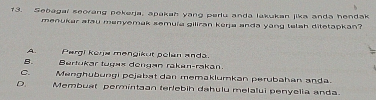 Sebagai seorang pekerja, apakah yang perlu anda lakukan jika anda hendak
menukar atau menyemak semula giliran kerja anda yang telah ditetapkan?
A. Pergi kerja mengikut pelan anda.
B. Bertukar tugas dengan rakan-rakan.
C. Menghubungi pejabat dan memaklumkan perubahan anda.
D. Membuat permintaan terlebih dahulu melalui penyelia anda.