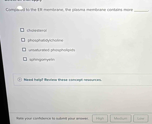 Compared to the ER membrane, the plasma membrane contains more _.
cholesterol
phosphatidylcholine
unsaturated phospholipids
sphingomyelin
Need help? Review these concept resources.
Rate your confidence to submit your answer. High Medium Low