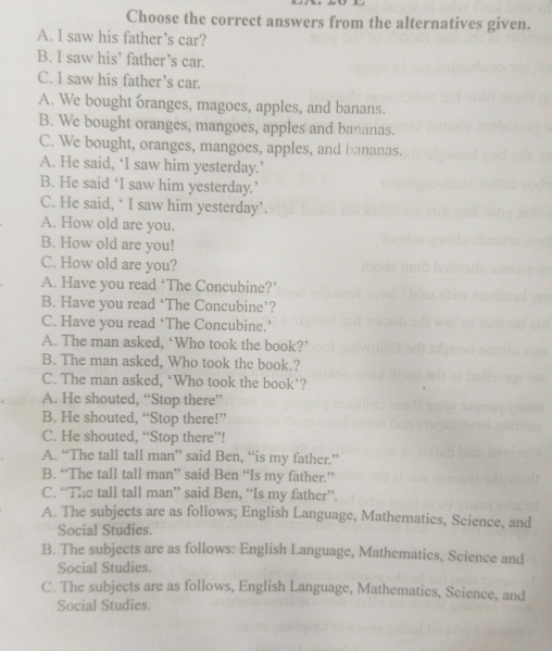 Choose the correct answers from the alternatives given.
A. I saw his father’s car?
B. I saw his’ father’s car.
C. I saw his father’s car.
A. We bought oranges, magoes, apples, and banans.
B. We bought oranges, mangoes, apples and bananas.
C. We bought, oranges, mangoes, apples, and bananas.
A. He said, ‘I saw him yesterday.’
B. He said ‘I saw him yesterday.’
C. He said, ‘ I saw him yesterday’.
A. How old are you.
B. How old are you!
C. How old are you?
A. Have you read ‘The Concubine?’
B. Have you read ‘The Concubine’?
C. Have you read ‘The Concubine.’
A. The man asked, ‘Who took the book?’
B. The man asked, Who took the book.?
C. The man asked, ‘Who took the book’?
A. He shouted, “Stop there”
B. He shouted, “Stop there!”
C. He shouted, “Stop there”!
A. “The tall tall man” said Ben, “is my father.”
B. “The tall tall man” said Ben “Is my father.”
C. “The tall tall man” said Ben, “Is my father”.
A. The subjects are as follows; English Language, Mathematics, Science, and
Social Studies.
B. The subjects are as follows: English Language, Mathematics, Science and
Social Studies.
C. The subjects are as follows, English Language, Mathematics, Science, and
Social Studies.