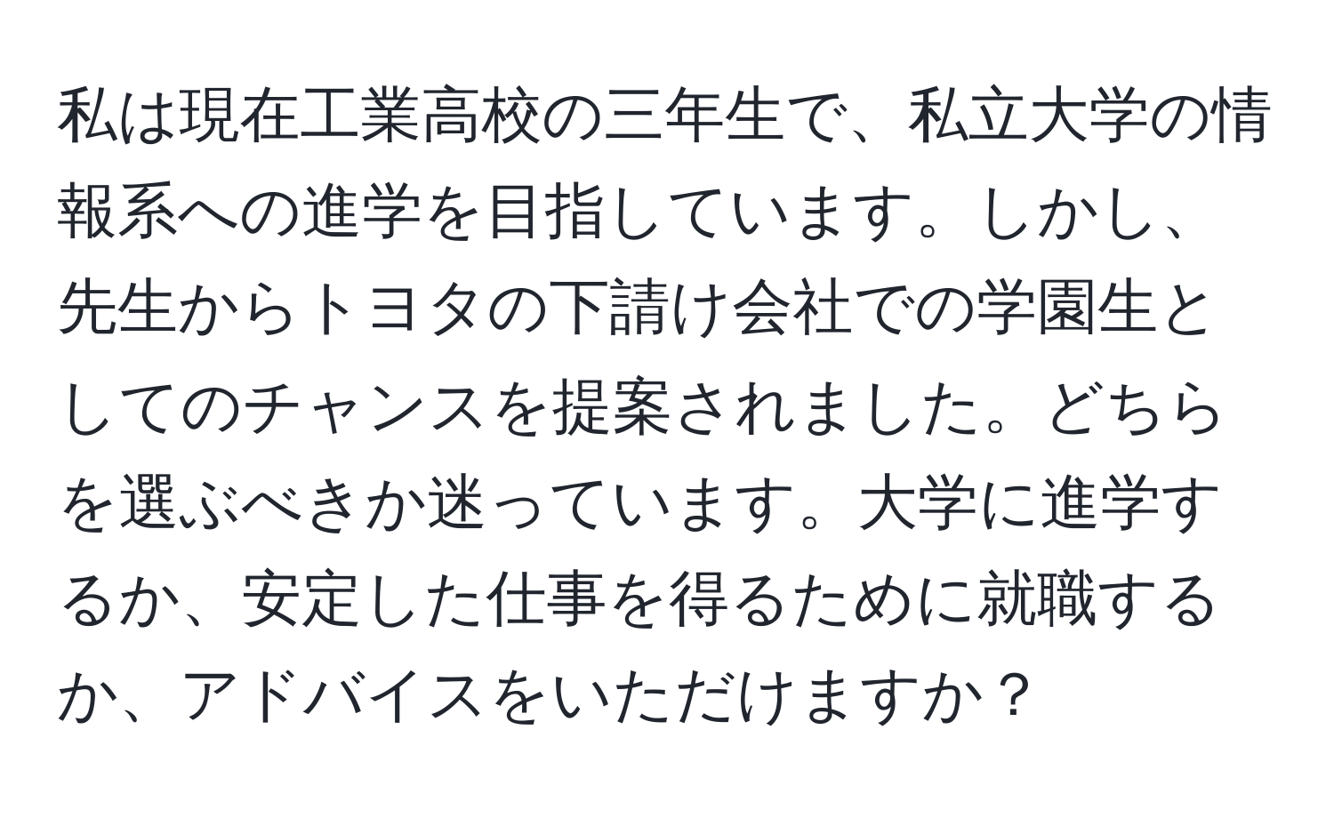 私は現在工業高校の三年生で、私立大学の情報系への進学を目指しています。しかし、先生からトヨタの下請け会社での学園生としてのチャンスを提案されました。どちらを選ぶべきか迷っています。大学に進学するか、安定した仕事を得るために就職するか、アドバイスをいただけますか？