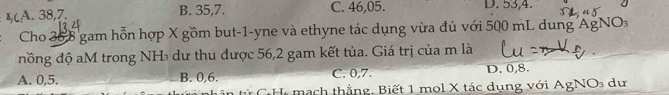 A. 38, 7. B. 35, 7. C. 46, 05. D. 53, 4.
Cho 36 8 gam hỗn hợp X gồm but -1 -yne và ethyne tác dụng vừa đủ với 500 mL dung Ag AgNO_3
đồng độ aM trong NH₃ dư thu được 56, 2 gam kết tủa. Giá trị của m là
A. 0, 5. B. 0, 6. C. 0, 7. D. 0, 8.
in từ C H mạch thẳng. Biết 1 mol X tác dụng với AgNO_3 du