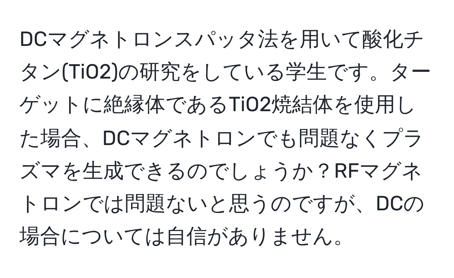 DCマグネトロンスパッタ法を用いて酸化チタン(TiO2)の研究をしている学生です。ターゲットに絶縁体であるTiO2焼結体を使用した場合、DCマグネトロンでも問題なくプラズマを生成できるのでしょうか？RFマグネトロンでは問題ないと思うのですが、DCの場合については自信がありません。