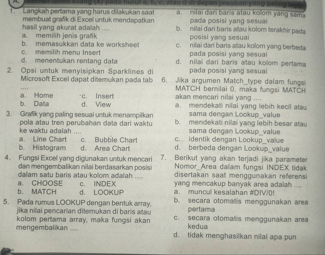 linda siáng (X) pada hurui a, b, c, atau d di depan jawaban yang paling tạ
1. Langkah pertama yang harus dilakukan saat a. nilai dari baris atau kolom yang sama
membuat grafik di Excel untuk mendapatkan pada posisi yang sesuai
hasil yang akurat adalah .... b. nilai dari baris atau kolom terakhir pada
a. memilih jenis grafik posisi yang sesuai
b. memasükkan data ke worksheet c. nilai dari baris atau kolom yang berbeda
c. memilih menu Insert pada posisi yang sesuai
d. menentukan rentang data d. nilai dari baris atau kolom pertama
2. Opsi untuk menyisipkan Sparklines di pada posisi yang sesuai
Microsoft Excel dapat ditemukan pada tab 6. Jika argumen Match_type dalam fungsi
MATCH bernilai 0, maka fungsi MATCH
a. Home c. Insert akan mencari nilai yang ....
b. Data d. View a. mendekati nilai yang lebih kecil atau
3. Grafik yang paling sesuai untuk menampilkan sama dengan Lookup_value
pola atau tren perubahan data dari waktu b. mendekati nilai yang lebih besar atau
ke waktu adalah .... sama dengan Lookup_value
a. Line Chart c. Bubble Chart c. identik dengan Lookup_value
b. Histogram d. Area Chart d. berbeda dengan Lookup_value
4. Fungsi Excel yang digunakan untuk mencari 7. Berikut yang akan terjadi jika parameter
dan mengembalikan nilai berdasarkan posisi Nomor_Area dalam fungsi INDEX tidak
dalam satu baris atau kolom adalah .... disertakan saat menggunakan referensi
a. CHOOSE c. INDEX yang mencakup banyak area adalah ....
b. MATCH d. LOOKUP a. muncul kesalahan #DIV/(!
5. Pada rumus LOOKUP dengan bentuk array, b. secara otomatis menggunakan area
jika nilai pencarian ditemukan di baris atau pertama
kolom pertama array, maka fungsi akan c. secara otomatis menggunakan area
mengembalikan ....
kedua
d. tidak menghasilkan nilai apa pun