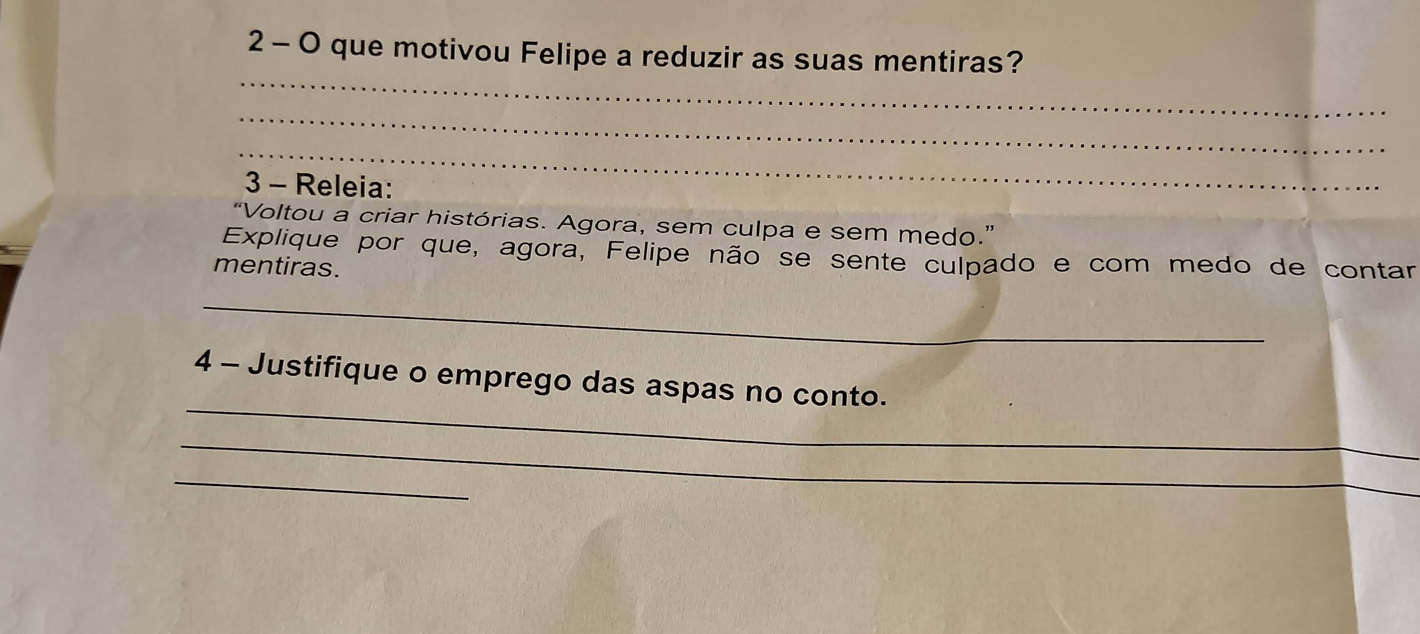 que motivou Felipe a reduzir as suas mentiras? 
_ 
_ 
_ 
3 - Releia: 
“Voltou a criar histórias. Agora, sem culpa e sem medo.” 
Explique por que, agora, Felipe não se sente culpado e com medo de contar 
mentiras. 
_ 
_ 
4 - Justifique o emprego das aspas no conto. 
_ 
_