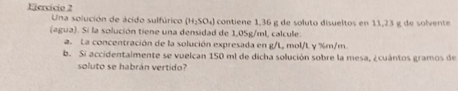 Ejercício 2 
Una solución de ácido sulfúrico (H_2SO_4) contiene 1,36 g de soluto disueltos en 11,23 g de solvente 
(agua). Si la solución tiene una densidad de 1,05g/ml, calcule. 
a. La concentración de la solución expresada en g/L, mol/L y %m/m. 
b. Si accidentalmente se vuelcan 150 ml de dicha solución sobre la mesa, ¿cuántos gramos de 
soluto se habrán vertido?