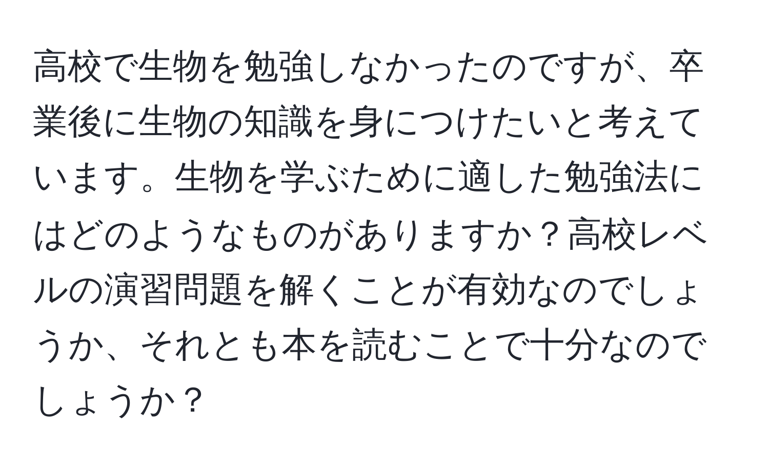 高校で生物を勉強しなかったのですが、卒業後に生物の知識を身につけたいと考えています。生物を学ぶために適した勉強法にはどのようなものがありますか？高校レベルの演習問題を解くことが有効なのでしょうか、それとも本を読むことで十分なのでしょうか？